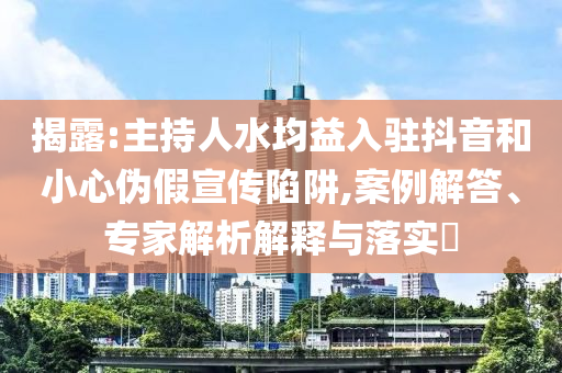 揭露:主持人水均益入駐抖音和小心偽假宣傳陷阱,案例解答、專家解析解釋與落實?