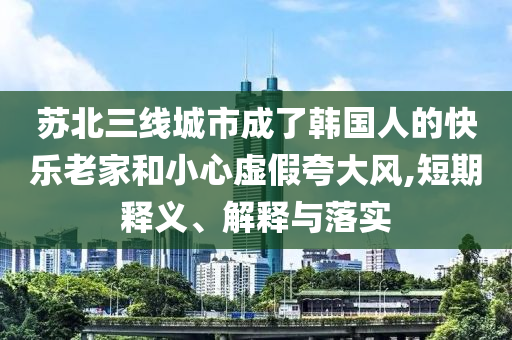 蘇北三線城市成了韓國人的快樂老家和小心虛假夸大風(fēng),短期釋義、解釋與落實
