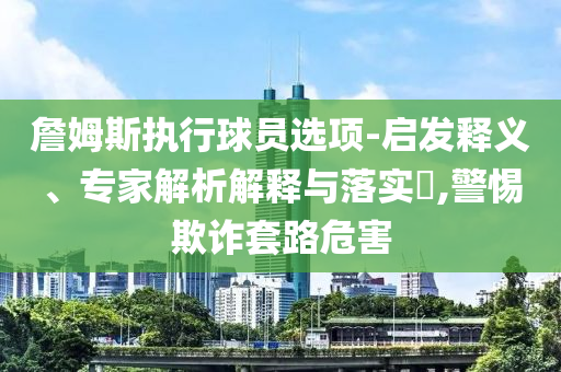 詹姆斯執(zhí)行球員選項-啟發(fā)釋義、專家解析解釋與落實?,警惕欺詐套路危害