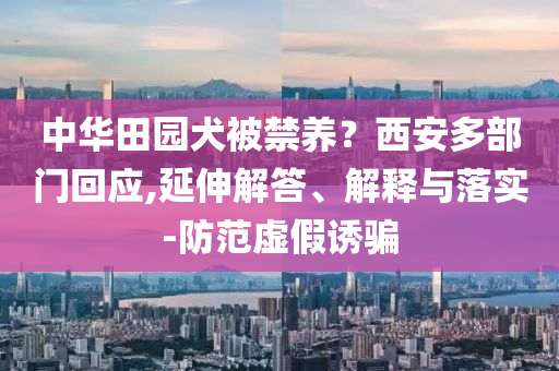 中華田園犬被禁養(yǎng)？西安多部門回應(yīng),延伸解答、解釋與落實-防范虛假誘騙