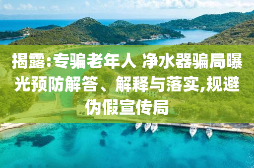 揭露:專(zhuān)騙老年人 凈水器騙局曝光預(yù)防解答、解釋與落實(shí),規(guī)避偽假宣傳局
