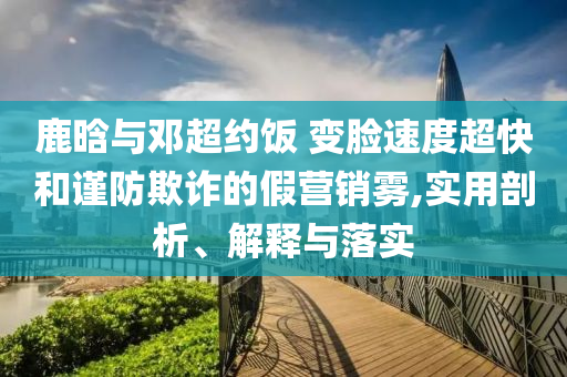 鹿晗與鄧超約飯 變臉?biāo)俣瘸旌椭?jǐn)防欺詐的假營銷霧,實(shí)用剖析、解釋與落實(shí)