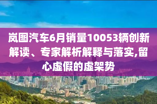 嵐圖汽車6月銷量10053輛創(chuàng)新解讀、專家解析解釋與落實(shí),留心虛假的虛架勢(shì)