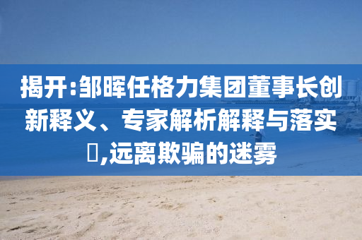 揭開:鄒暉任格力集團(tuán)董事長(zhǎng)創(chuàng)新釋義、專家解析解釋與落實(shí)?,遠(yuǎn)離欺騙的迷霧