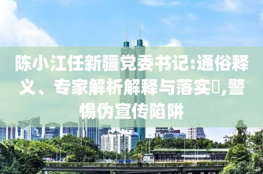 陳小江任新疆黨委書(shū)記:通俗釋義、專家解析解釋與落實(shí)?,警惕偽宣傳陷阱