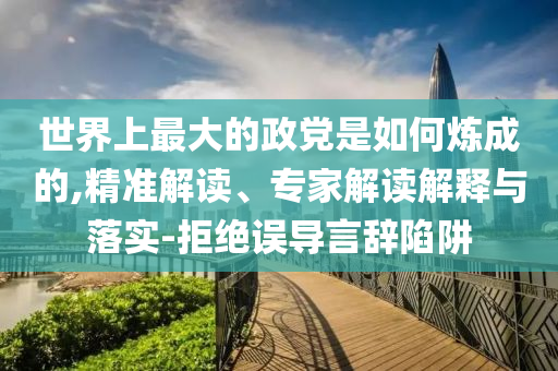 世界上最大的政黨是如何煉成的,精準(zhǔn)解讀、專家解讀解釋與落實(shí)-拒絕誤導(dǎo)言辭陷阱