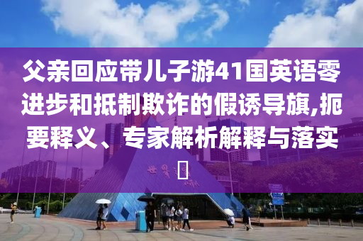 父親回應(yīng)帶兒子游41國(guó)英語零進(jìn)步和抵制欺詐的假誘導(dǎo)旗,扼要釋義、專家解析解釋與落實(shí)?
