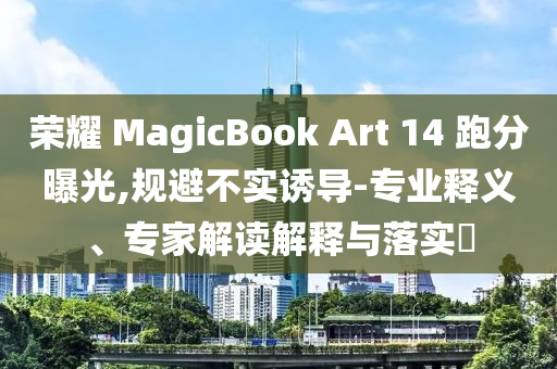 榮耀 MagicBook Art 14 跑分曝光,規(guī)避不實(shí)誘導(dǎo)-專業(yè)釋義、專家解讀解釋與落實(shí)?