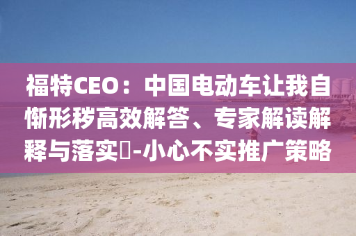 福特CEO：中國(guó)電動(dòng)車讓我自慚形穢高效解答、專家解讀解釋與落實(shí)?-小心不實(shí)推廣策略