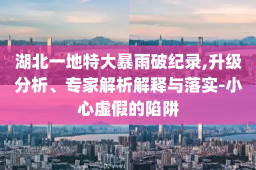 湖北一地特大暴雨破紀錄,升級分析、專家解析解釋與落實-小心虛假的陷阱