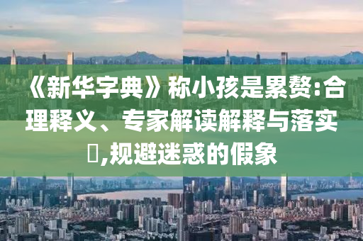 《新華字典》稱小孩是累贅:合理釋義、專家解讀解釋與落實(shí)?,規(guī)避迷惑的假象