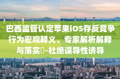 巴西監(jiān)管認(rèn)定蘋果iOS存反競爭行為宏觀釋義、專家解析解釋與落實(shí)?-杜絕誤導(dǎo)性誘導(dǎo)