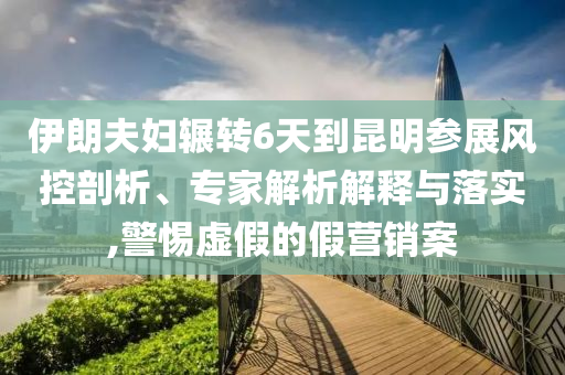 伊朗夫婦輾轉(zhuǎn)6天到昆明參展風控剖析、專家解析解釋與落實,警惕虛假的假營銷案