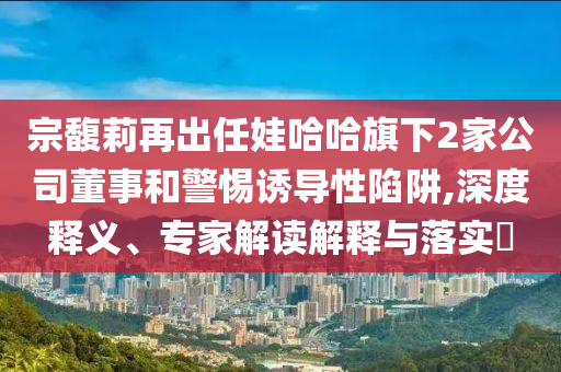 宗馥莉再出任娃哈哈旗下2家公司董事和警惕誘導(dǎo)性陷阱,深度釋義、專家解讀解釋與落實(shí)?