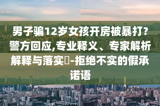 男子騙12歲女孩開房被暴打？警方回應,專業(yè)釋義、專家解析解釋與落實?-拒絕不實的假承諾語
