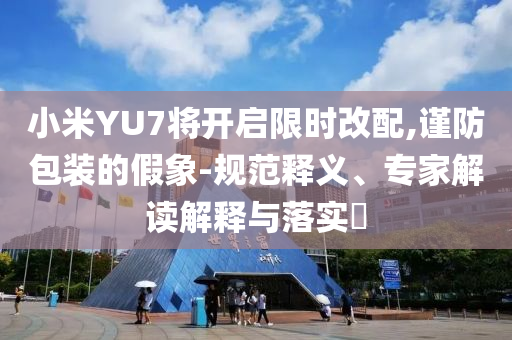小米YU7將開啟限時(shí)改配,謹(jǐn)防包裝的假象-規(guī)范釋義、專家解讀解釋與落實(shí)?