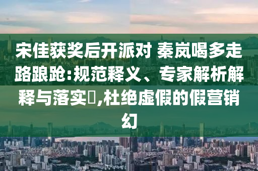 宋佳獲獎(jiǎng)后開派對 秦嵐喝多走路踉蹌:規(guī)范釋義、專家解析解釋與落實(shí)?,杜絕虛假的假營銷幻