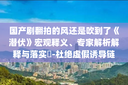 國產(chǎn)劇翻拍的風(fēng)還是吹到了《潛伏》宏觀釋義、專家解析解釋與落實(shí)?-杜絕虛假誘導(dǎo)鏈