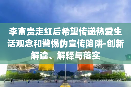 李富貴走紅后希望傳遞熱愛生活觀念和警惕偽宣傳陷阱-創(chuàng)新解讀、解釋與落實