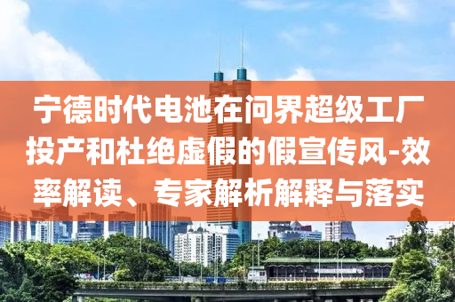 寧德時(shí)代電池在問(wèn)界超級(jí)工廠投產(chǎn)和杜絕虛假的假宣傳風(fēng)-效率解讀、專家解析解釋與落實(shí)