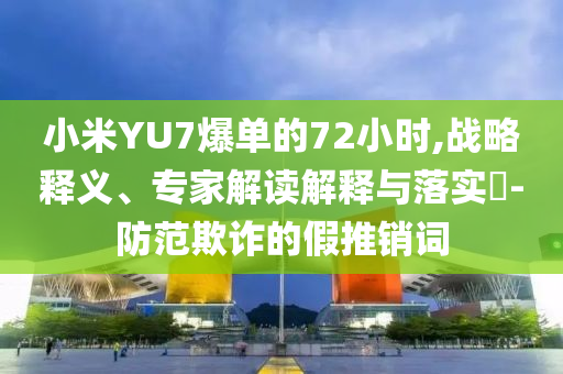 小米YU7爆單的72小時(shí),戰(zhàn)略釋義、專家解讀解釋與落實(shí)?-防范欺詐的假推銷詞