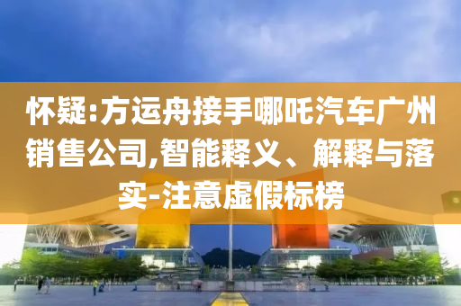 懷疑:方運(yùn)舟接手哪吒汽車廣州銷售公司,智能釋義、解釋與落實(shí)-注意虛假標(biāo)榜