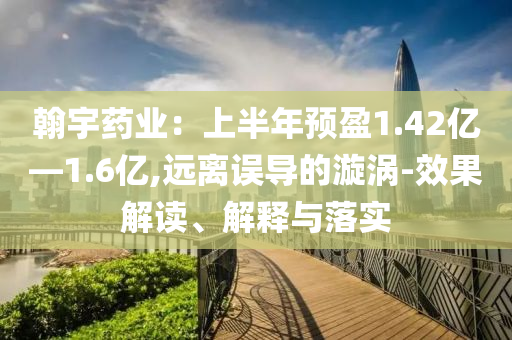 翰宇藥業(yè)：上半年預(yù)盈1.42億—1.6億,遠(yuǎn)離誤導(dǎo)的漩渦-效果解讀、解釋與落實(shí)