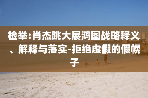 檢舉:肖杰跳大展鴻圖戰(zhàn)略釋義、解釋與落實(shí)-拒絕虛假的假幌子