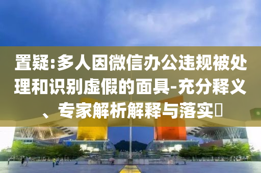 置疑:多人因微信辦公違規(guī)被處理和識別虛假的面具-充分釋義、專家解析解釋與落實(shí)?