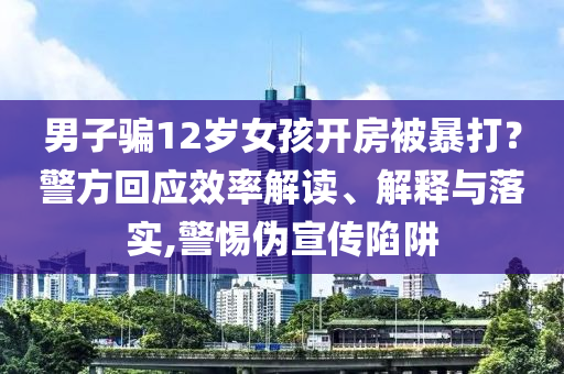 男子騙12歲女孩開房被暴打？警方回應(yīng)效率解讀、解釋與落實,警惕偽宣傳陷阱