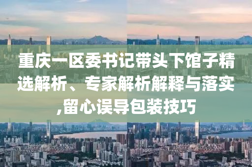 重慶一區(qū)委書記帶頭下館子精選解析、專家解析解釋與落實,留心誤導(dǎo)包裝技巧