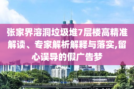 張家界溶洞垃圾堆7層樓高精準(zhǔn)解讀、專家解析解釋與落實,留心誤導(dǎo)的假廣告夢