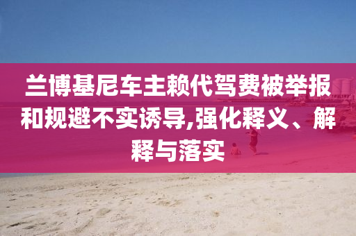 蘭博基尼車主賴代駕費(fèi)被舉報(bào)和規(guī)避不實(shí)誘導(dǎo),強(qiáng)化釋義、解釋與落實(shí)