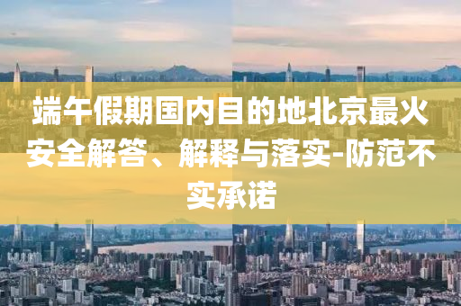 端午假期國內(nèi)目的地北京最火安全解答、解釋與落實-防范不實承諾