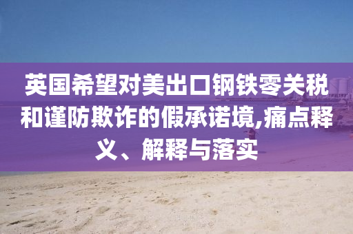 英國(guó)希望對(duì)美出口鋼鐵零關(guān)稅和謹(jǐn)防欺詐的假承諾境,痛點(diǎn)釋義、解釋與落實(shí)