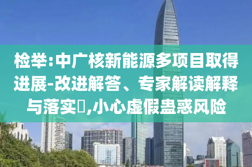 檢舉:中廣核新能源多項(xiàng)目取得進(jìn)展-改進(jìn)解答、專(zhuān)家解讀解釋與落實(shí)?,小心虛假蠱惑風(fēng)險(xiǎn)