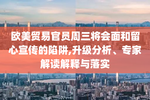 歐美貿(mào)易官員周三將會(huì)面和留心宣傳的陷阱,升級(jí)分析、專家解讀解釋與落實(shí)