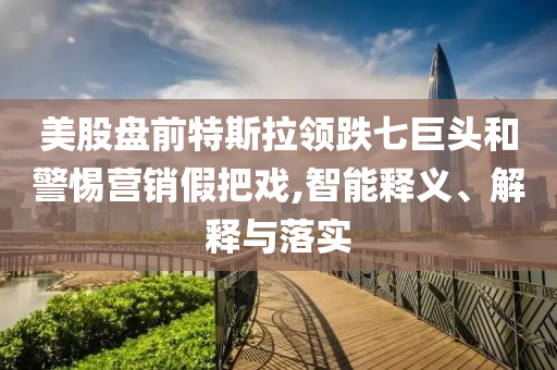 美股盤(pán)前特斯拉領(lǐng)跌七巨頭和警惕營(yíng)銷假把戲,智能釋義、解釋與落實(shí)