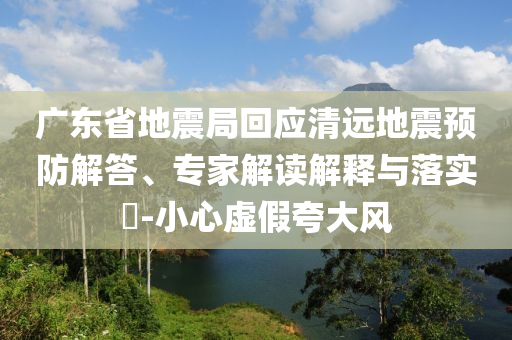 廣東省地震局回應(yīng)清遠(yuǎn)地震預(yù)防解答、專家解讀解釋與落實(shí)?-小心虛假夸大風(fēng)