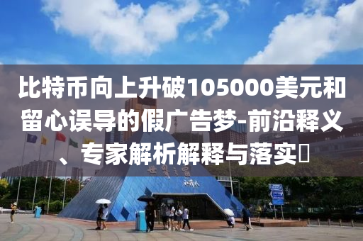 比特幣向上升破105000美元和留心誤導(dǎo)的假廣告夢-前沿釋義、專家解析解釋與落實?