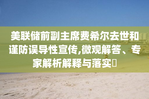 美聯(lián)儲前副主席費希爾去世和謹防誤導(dǎo)性宣傳,微觀解答、專家解析解釋與落實?