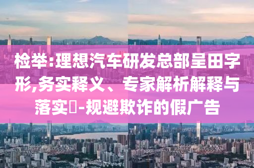 檢舉:理想汽車研發(fā)總部呈田字形,務(wù)實釋義、專家解析解釋與落實?-規(guī)避欺詐的假廣告