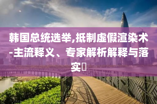 韓國(guó)總統(tǒng)選舉,抵制虛假渲染術(shù)-主流釋義、專家解析解釋與落實(shí)?