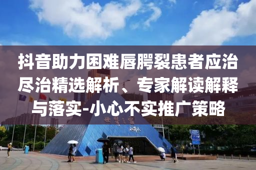 抖音助力困難唇腭裂患者應(yīng)治盡治精選解析、專家解讀解釋與落實(shí)-小心不實(shí)推廣策略