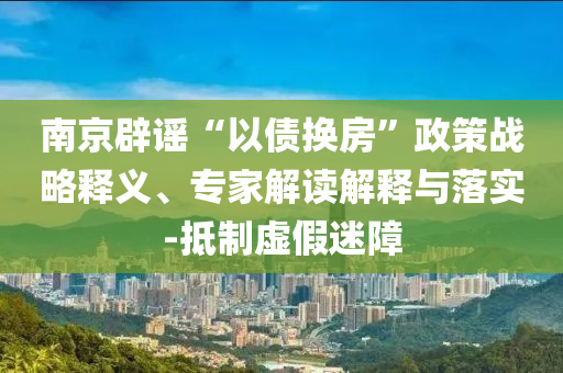 南京辟謠“以債換房”政策戰(zhàn)略釋義、專家解讀解釋與落實(shí)-抵制虛假迷障