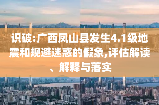 識破:廣西鳳山縣發(fā)生4.1級地震和規(guī)避迷惑的假象,評估解讀、解釋與落實(shí)