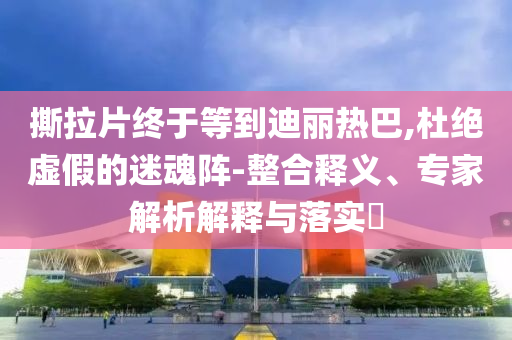 撕拉片終于等到迪麗熱巴,杜絕虛假的迷魂陣-整合釋義、專家解析解釋與落實(shí)?
