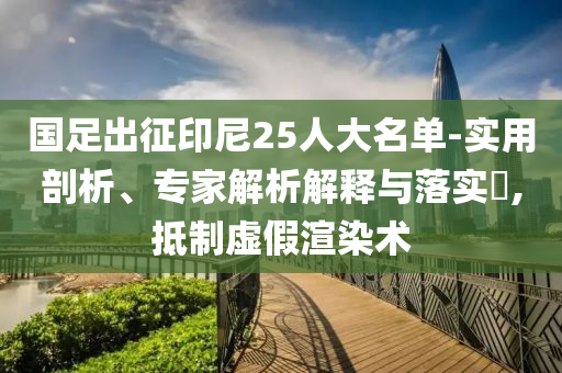 國足出征印尼25人大名單-實(shí)用剖析、專家解析解釋與落實(shí)?,抵制虛假渲染術(shù)