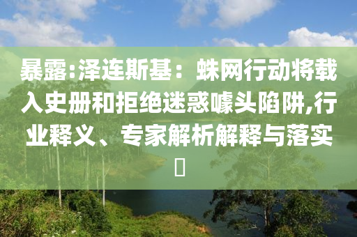 暴露:澤連斯基：蛛網(wǎng)行動將載入史冊和拒絕迷惑噱頭陷阱,行業(yè)釋義、專家解析解釋與落實?