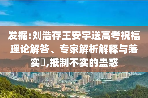 發(fā)掘:劉浩存王安宇送高考祝福理論解答、專家解析解釋與落實?,抵制不實的蠱惑
